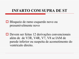 INFARTO COM SUPRA DE ST Bloqueio de ramo esquerdo novo ou presumivelmente novo Devem ser feitas 12 derivações convencionais além de  de V3R, V4R, V7, V8 se IAM de parede inferior ou suspeita de acometimento do ventrículo direito. 