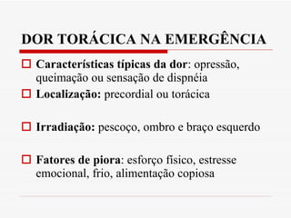 DOR TORÁCICA NA EMERGÊNCIA Características típicas da dor : opressão, queimação ou sensação de dispnéia  Localização:  precordial ou torácica Irradiação:  pescoço, ombro e braço esquerdo Fatores de piora : esforço físico, estresse emocional, frio, alimentação copiosa 