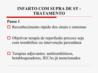 INFARTO COM SUPRA DE ST - TRATAMENTO Passo 1 Reconhecimento rápido dos sinais e sintomas Objetivar terapia de reperfusão precoce seja com trombólise ou intervenção percutânea Terapias adjuvantes: antitrombóticos, betabloqueadores, IECAs já mencionados 