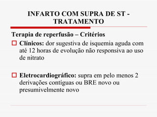 INFARTO COM SUPRA DE ST - TRATAMENTO Terapia de reperfusão – Critérios Clínicos:  dor sugestiva de isquemia aguda com até 12 horas de evolução não responsiva ao uso de nitrato Eletrocardiográfico:  supra em pelo menos 2 derivações contíguas ou BRE novo ou presumivelmente novo 