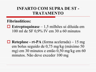 INFARTO COM SUPRA DE ST - TRATAMENTO Fibrinolíticos: Estreptoquinase  – 1,5 milhões ui diluida em 100 ml de SF 0,9% IV em 30 a 60 minutos Reteplase - rt-PA  (forma acelerada) – 15 mg em bolus seguido de 0,75 mg/kg (máximo 50 mg) em 30 minutos e então 0,50 mg/kg em 60 minutos. Não deve exceder 100 mg 