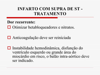 INFARTO COM SUPRA DE ST - TRATAMENTO Dor recorrente: Otimizar betabloqueadores e nitratos.  Anticoagulação deve ser reiniciada Instabilidade hemodinâmica, disfunção do ventrículo esquerdo ou grande área do miocárdio em risco, o balão intra-aórtico deve ser indicado. 