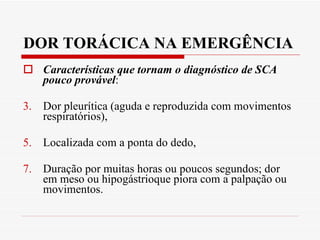 DOR TORÁCICA NA EMERGÊNCIA Características que tornam o diagnóstico de SCA pouco provável :  Dor pleurítica (aguda e reproduzida com movimentos respiratórios),  Localizada com a ponta do dedo,  Duração por muitas horas ou poucos segundos; dor em meso ou hipogástrioque piora com a palpação ou movimentos. 