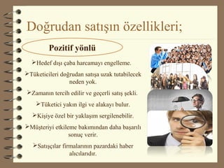 Doğrudan satışın özellikleri;
Hedef dışı çaba harcamayı engelleme.
Tüketicileri doğrudan satışa uzak tutabilecek
neden yok.
Zamanın tercih edilir ve geçerli satış şekli.
Tüketici yakın ilgi ve alakayı bulur.
Kişiye özel bir yaklaşım sergilenebilir.
Müşteriyi etkileme bakımından daha başarılı
sonuç verir.
Satışçılar firmalarının pazardaki haber
alıcılarıdır.
Pozitif yönlü
 
