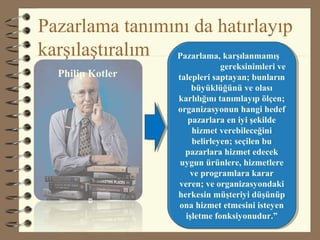 Pazarlama tanımını da hatırlayıp
karşılaştıralım Pazarlama, karşılanmamış
gereksinimleri ve
talepleri saptayan; bunların
büyüklüğünü ve olası
karlılığını tanımlayıp ölçen;
organizasyonun hangi hedef
pazarlara en iyi şekilde
hizmet verebileceğini
belirleyen; seçilen bu
pazarlara hizmet edecek
uygun ürünlere, hizmetlere
ve programlara karar
veren; ve organizasyondaki
herkesin müşteriyi düşünüp
ona hizmet etmesini isteyen
işletme fonksiyonudur.”
Pazarlama, karşılanmamış
gereksinimleri ve
talepleri saptayan; bunların
büyüklüğünü ve olası
karlılığını tanımlayıp ölçen;
organizasyonun hangi hedef
pazarlara en iyi şekilde
hizmet verebileceğini
belirleyen; seçilen bu
pazarlara hizmet edecek
uygun ürünlere, hizmetlere
ve programlara karar
veren; ve organizasyondaki
herkesin müşteriyi düşünüp
ona hizmet etmesini isteyen
işletme fonksiyonudur.”
Philip Kotler
 
