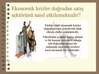 Ekonomik krizler doğrudan satış
sektörünü nasıl etkilemektedir?
Türkiye’deki ekonomik krizler
doğrudan satış şirketlerini ciddi
olarak etkileyememişlerdir.
Tüketicinin ayağına kadar gitmek
ve bir kazanç beklentisi olduğu
için doğrudan satışın bir
anlamada ekonomik krizlere
karşı korumalı bir sektördür.
 