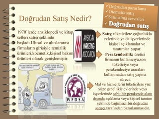 Doğrudan Satış Nedir?
Satış; tüketicilere çoğunlukla
evlerinde ya da işyerlerinde
kişisel açıklamalar ve
tanıtımlar yapar.
Perakendecilik; üretici
firmanın kullanıcıya,son
tüketiciye veya
perakendeciye aracıları
kullanmadan satış yapma
süreci.
Mal ve hizmetlerin tüketicilere yüz
yüze genellikle evlerinde veya
işyerlerinde sabit bir perakende alanı
dışında açıklama veya kişisel tanıtım
şeklinde bağımsız bir doğrudan
satışçı tarafından pazarlanmasıdır.
1970’lerde ansiklopedi ve kitap
setleri satışı şeklinde
başladı.Ulusal ve uluslararası
firmaların girişiyle temizlik
ürünleri,kozmetik,kişisel bakım
ürünleri olarak genişlemiştir.
 