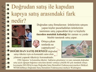 Doğrudan satış ile kapıdan
kapıya satış arasındaki fark
nedir?
Doğrudan satış firmalarının ürünlerinin satışını
yapan kişiler pazarladıkları ürünlerinin
tanıtımını satış yapacakları kişi ve kişilerle
önceden mutabık kalındığı bir zaman ve yerde
birebir tanıtarak satış yapar.
DOĞRUDAN SATIŞ DERNEĞİ doğrudan
satışı tüketici için en korunaklı satın alım
yöntemi yaparak tüketiciyi korumaktadır.
1994 Ağustos ‘ta kurumluş tüketici haklarını gözetmeye ve yanı zamanda doğrudan
satış işiyle uğraşan bağımsız satıcılara destek vermeye yönelik bir çok standardı ortaya
koymuştur.SELDIA(Avrupa Doğrudan Satış Dernekleri Federasyonu);merkezi Brüksel.
WFDSA(Dünya Doğrudan Satış Dernekleri Federasyonu) merkezi Washington.
Ortaya çıkan
sonlarda ne
yapmalıyım?
 