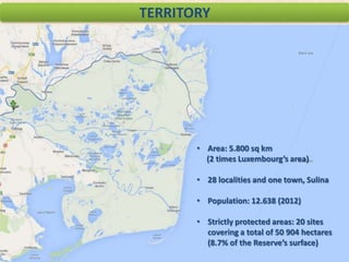 TERRITORY

• Area: 5.800 sq km
(2 times Luxembourg’s area)
• 28 localities and one town, Sulina

• Population: 12.638 (2012)
• Strictly protected areas: 20 sites
covering a total of 50 904 hectares
(8.7% of the Reserve’s surface)

 