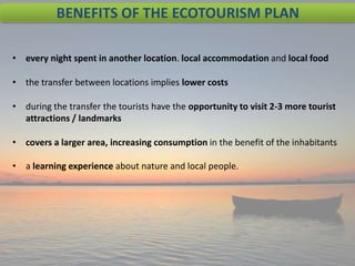 BENEFITS OF THE ECOTOURISM PLAN
• every night spent in another location. local accommodation and local food
• the transfer between locations implies lower costs
• during the transfer the tourists have the opportunity to visit 2-3 more tourist
attractions / landmarks
• covers a larger area, increasing consumption in the benefit of the inhabitants
• a learning experience about nature and local people.

 