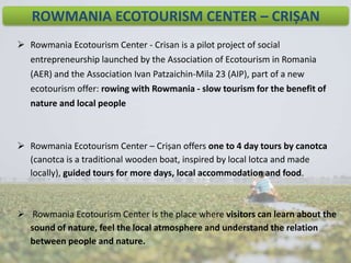 ROWMANIA ECOTOURISM CENTER – CRIȘAN
 Rowmania Ecotourism Center - Crisan is a pilot project of social
entrepreneurship launched by the Association of Ecotourism in Romania
(AER) and the Association Ivan Patzaichin-Mila 23 (AIP), part of a new
ecotourism offer: rowing with Rowmania - slow tourism for the benefit of
nature and local people

 Rowmania Ecotourism Center – Crișan offers one to 4 day tours by canotca
(canotca is a traditional wooden boat, inspired by local lotca and made
locally), guided tours for more days, local accommodation and food.

 Rowmania Ecotourism Center is the place where visitors can learn about the
sound of nature, feel the local atmosphere and understand the relation
between people and nature.

 