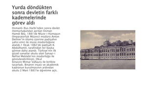 Yurda döndükten
sonra devletin farklı
kademelerinde
görev aldı
Osmanlı-Rus Harbi’nden sonra devlet
memurluğundan ayrılan Osman
Hamdi Bey, 1881'de Müze-i Hümayun
(İmparatorluk Müzesi) müdürü Anton
Dethier’in ölümü üzerine padişahın
şahsi emri ile müze müdürlüğüne
atandı.1 Ocak 1882’de padişah II.
Abdülhamit, tarafından bir başka
göreve daha atandı. Türkiye’nin ilk
güzel sanatlar okulu olan Sanayi-i
Nefise Mektebi’nin müdürlüğü ile
görevlendirilmişti. Okul
binasını Mimar Vallaury ile birlikte
tasarladı. Binanın inşası ve akademik
kadronun kurulmasının ardından
okulu 2 Mart 1883’te öğretime açtı.
 