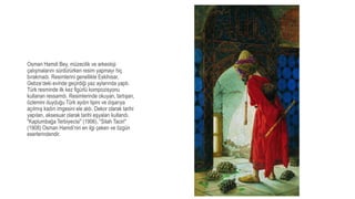 Osman Hamdi Bey, müzecilik ve arkeoloji
çalışmalarını sürdürürken resim yapmayı hiç
bırakmadı. Resimlerini genellikle Eskihisar,
Gebze’deki evinde geçirdiği yaz aylarında yaptı.
Türk resminde ilk kez figürlü kompozisyonu
kullanan ressamdı. Resimlerinde okuyan, tartışan,
özlemini duyduğu Türk aydın tipini ve dışarıya
açılmış kadın imgesini ele aldı. Dekor olarak tarihi
yapıları, aksesuar olarak tarihi eşyaları kullandı.
"Kaplumbağa Terbiyecisi" (1906), "Silah Taciri"
(1908) Osman Hamdi’nin en ilgi çeken ve özgün
eserlerindendir.
 