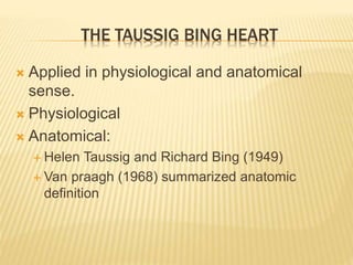 THE TAUSSIG BING HEART
 Applied in physiological and anatomical
sense.
 Physiological
 Anatomical:
 Helen Taussig and Richard Bing (1949)
 Van praagh (1968) summarized anatomic
definition
 