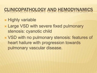 CLINICOPATHOLOGY AND HEMODYNAMICS
 Highly variable
 Large VSD with severe fixed pulmonary
stenosis: cyanotic child
 VSD with no pulmonary stenosis: features of
heart hailure with progression towards
pulmonary vascular disease.
 