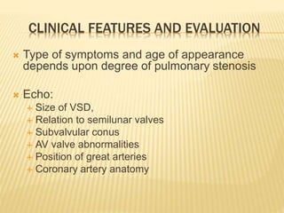 CLINICAL FEATURES AND EVALUATION
 Type of symptoms and age of appearance
depends upon degree of pulmonary stenosis
 Echo:
 Size of VSD,
 Relation to semilunar valves
 Subvalvular conus
 AV valve abnormalities
 Position of great arteries
 Coronary artery anatomy
 
