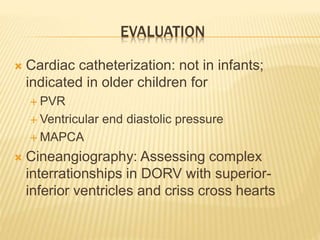 EVALUATION
 Cardiac catheterization: not in infants;
indicated in older children for
 PVR
 Ventricular end diastolic pressure
 MAPCA
 Cineangiography: Assessing complex
interrationships in DORV with superior-
inferior ventricles and criss cross hearts
 