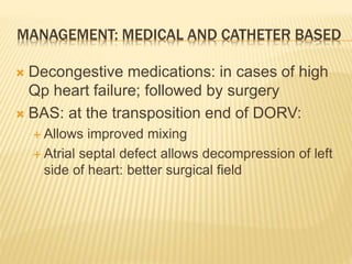MANAGEMENT: MEDICAL AND CATHETER BASED
 Decongestive medications: in cases of high
Qp heart failure; followed by surgery
 BAS: at the transposition end of DORV:
 Allows improved mixing
 Atrial septal defect allows decompression of left
side of heart: better surgical field
 