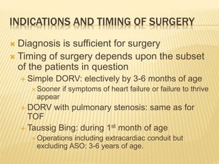 INDICATIONS AND TIMING OF SURGERY
 Diagnosis is sufficient for surgery
 Timing of surgery depends upon the subset
of the patients in question
 Simple DORV: electively by 3-6 months of age
 Sooner if symptoms of heart failure or failure to thrive
appear
 DORV with pulmonary stenosis: same as for
TOF
 Taussig Bing: during 1st month of age
 Operations including extracardiac conduit but
excluding ASO: 3-6 years of age.
 