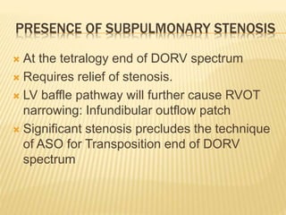PRESENCE OF SUBPULMONARY STENOSIS
 At the tetralogy end of DORV spectrum
 Requires relief of stenosis.
 LV baffle pathway will further cause RVOT
narrowing: Infundibular outflow patch
 Significant stenosis precludes the technique
of ASO for Transposition end of DORV
spectrum
 