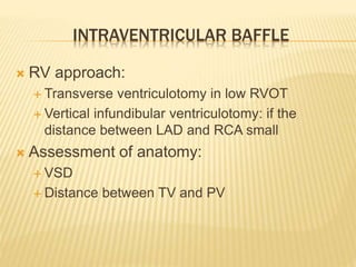 INTRAVENTRICULAR BAFFLE
 RV approach:
 Transverse ventriculotomy in low RVOT
 Vertical infundibular ventriculotomy: if the
distance between LAD and RCA small
 Assessment of anatomy:
 VSD
 Distance between TV and PV
 