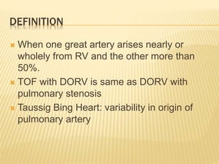 DEFINITION
 When one great artery arises nearly or
wholely from RV and the other more than
50%.
 TOF with DORV is same as DORV with
pulmonary stenosis
 Taussig Bing Heart: variability in origin of
pulmonary artery
 
