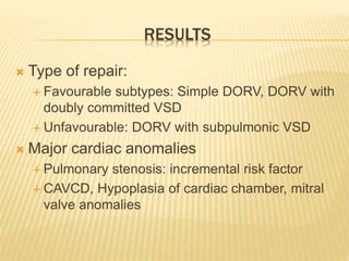 RESULTS
 Type of repair:
 Favourable subtypes: Simple DORV, DORV with
doubly committed VSD
 Unfavourable: DORV with subpulmonic VSD
 Major cardiac anomalies
 Pulmonary stenosis: incremental risk factor
 CAVCD, Hypoplasia of cardiac chamber, mitral
valve anomalies
 