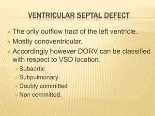 VENTRICULAR SEPTAL DEFECT
 The only outflow tract of the left ventricle.
 Mostly conoventricular.
 Accordingly however DORV can be classified
with respect to VSD location.
 Subaortic
 Subpulmonary
 Doubly committed
 Non committed.
 