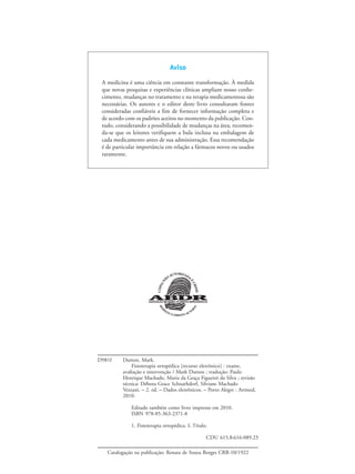 Aviso
A medicina é uma ciência em constante transformação. À medida
que novas pesquisas e experiências clínicas ampliam nosso conhe-
cimento, mudanças no tratamento e na terapia medicamentosa são
necessárias. Os autores e o editor deste livro consultaram fontes
consideradas confiáveis a fim de fornecer informação completa e
de acordo com os padrões aceitos no momento da publicação. Con-
tudo, considerando a possibilidade de mudanças na área, recomen-
da-se que os leitores verifiquem a bula inclusa na embalagem de
cada medicamento antes de sua administração. Essa recomendação
é de particular importância em relação a fármacos novos ou usados
raramente.
D981f Dutton, Mark.
Fisioterapia ortopédica [recurso eletrônico] : exame,
avaliação e intervenção / Mark Dutton ; tradução: Paulo
Henrique Machado, Maria da Graça Figueiró da Silva ; revisão
técnica: Débora Grace Schnarhdorf, Silviane Machado
Vezzani. – 2. ed. – Dados eletrônicos. – Porto Alegre : Artmed,
2010.
Editado também como livro impresso em 2010.
ISBN 978-85-363-2371-8
1. Fisioterapia ortopédica. I. Título.
CDU 615.8:616-089.23
Catalogação na publicação: Renata de Souza Borges CRB-10/1922
 
