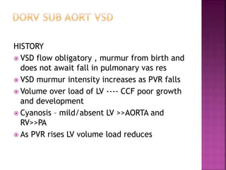 HISTORY
 VSD flow obligatory , murmur from birth and
does not await fall in pulmonary vas res
 VSD murmur intensity increases as PVR falls
 Volume over load of LV ---- CCF poor growth
and development
 Cyanosis – mild/absent LV >>AORTA and
RV>>PA
 As PVR rises LV volume load reduces
 