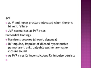 JVP
 A, V and mean pressure elevated when there is
bi vent failure
 JVP normalises as PVR rises
Precordial findings
 Harrisons grooves (chronic dyspnea)
 RV impulse, impulse of dilated hypertensive
pulmonary trunk, palpable pulmonary valve
closure sound
 As PVR rises LV inconspicuous RV impulse persists

 