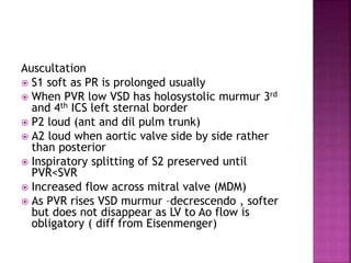 Auscultation
 S1 soft as PR is prolonged usually
 When PVR low VSD has holosystolic murmur 3rd
and 4th ICS left sternal border
 P2 loud (ant and dil pulm trunk)
 A2 loud when aortic valve side by side rather
than posterior
 Inspiratory splitting of S2 preserved until
PVR<SVR
 Increased flow across mitral valve (MDM)
 As PVR rises VSD murmur –decrescendo , softer
but does not disappear as LV to Ao flow is
obligatory ( diff from Eisenmenger)
 