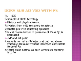 PS ---50%
Resembles Fallots tetrology
 History and physical exam:
PS varies from mild to severe to atresia
Cyanotic pts with squatting episodes
Clinical course better in presence of PS as Qp is
regulated
 JVP and art pulse
A wave is normal as RV ejects at but not above
systemic pressure without increased contractile
force of RA
Arterial pulse normal as both ventricles ejecting
into Ao
 