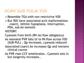  Resemble TGA with non restrictive VSD
 But 50% have associated arch malformations
– coarct, isthmic hypoplasia, interruption,
PDA, sub Ao stenosis
HISTORY:
Cyanosis from birth (RV-Ao flow obligatory)
As neonatal PVR falls LV to PA flow across VSD
(SUB PUL) , Qp increases..cyanosis reduces!
Associated coarct Ao increases Qp and worsens
clinical course
As PVR rises CCF ameliorates.. Cyanosis sets in
but longevity increases..
 