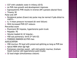  CCF with catabolic state in infancy (O/E)
 As PVR rises growth and development improves
 Suprasystemic PVR results in reverse diff cyanosis (ductal flow)
 Trisomy 18
Pulse and JVP
 Peripheral pulses (Coarct Ao) pulse may be normal if pda distal to
coarct…
 A, V mean pressure increased (bi vent failure)
 With Increased PVR CCF reduces
Precordial exam
 Prominent RV impulse, hypertensive pulm trunk
 Palpable P2
 Volume loaded LV, LV impulse..
 VSD sub pulmonary: thrill 2nd left ICS
 FINDINGS DIMINISH AS PVR rises
AUSCULTATION
 VSD murmur, P2 loud with preserved splitting as long as PVR low
 Apical MDM when Qp high
 Pulmonary ejection sound , soft mid systolic murmur, Graham
Steell murmur (dil hypertensive pulm trunk)
 S2 loud single (simultaneous closure)
 