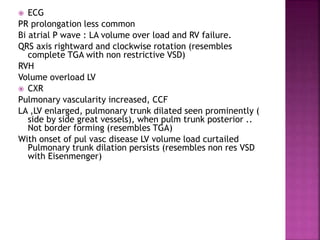  ECG
PR prolongation less common
Bi atrial P wave : LA volume over load and RV failure.
QRS axis rightward and clockwise rotation (resembles
complete TGA with non restrictive VSD)
RVH
Volume overload LV
 CXR
Pulmonary vascularity increased, CCF
LA ,LV enlarged, pulmonary trunk dilated seen prominently (
side by side great vessels), when pulm trunk posterior ..
Not border forming (resembles TGA)
With onset of pul vasc disease LV volume load curtailed
Pulmonary trunk dilation persists (resembles non res VSD
with Eisenmenger)
 