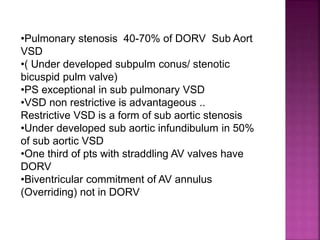 •Pulmonary stenosis 40-70% of DORV Sub Aort
VSD
•( Under developed subpulm conus/ stenotic
bicuspid pulm valve)
•PS exceptional in sub pulmonary VSD
•VSD non restrictive is advantageous ..
Restrictive VSD is a form of sub aortic stenosis
•Under developed sub aortic infundibulum in 50%
of sub aortic VSD
•One third of pts with straddling AV valves have
DORV
•Biventricular commitment of AV annulus
(Overriding) not in DORV
 
