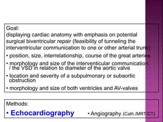 Guideline DORV
Diagnostics
Goal:
displaying cardiac anatomy with emphasis on potential
surgical biventricular repair (feasibility of tunneling the
interventricular communication to one or other arterial trunk)
• position, size, interrelationship, course of the great arteries
• morphology and size of the interventicular communication
/ the VSD in relation to diameter of the aortic valve
• location and severity of a subpulmonary or subaortic
obstruction
• morphology and size of both ventricles and AV-valves
Methods:
• Echocardiography • Angiography (Cath./MRT/CT)
 
