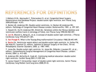 1.Walters III HL, Mavroudis C, Tchervenkov CI, et al. Congenital Heart Surgery
Nomenclature and Database Project: double outlet right ventricle. Ann Thorac Surg
2000;69(Suppl. 4):63.
2. Becker AE, Anderson RH. Double outlet ventricles. In: Becker AE,Anderson RH,
editors. Pathology of Congenital Heart Disease.London: Butterworths; 1981. p. 297–307.
3. Howell CE, Ho SY, Anderson RH, Elliott MJ. Variations within the fibrous skeleton and
ventricular outflow tracts in tetralogy of Fallot. Ann Thorac Surg 1990;50:450–457.
4. Lev M, Bharati S, Meng CC, et al. A concept of double-outlet right ventricle. J Thorac
Cardiovasc Surg 1972;64:271–281.
5. Van Praagh R. What is the Taussig-Bing malformation? Circulation 1968;38:445–449.
6. Bacha EA. Ventricular septal defect and double-outlet right ventricle. In: Sellke FW,
del Nido PJ, Swanton SJ, editors. Sabiston & Spencer Surgery of the Chest. 7th ed.
Philadelphia: Elsevier Saunders; 2005. p. 1981–1997.
7. Jonas RA. Double outlet right ventricle. In: Jonas RA, DiNardo J,Laussen PC, et al.,
editors. Comprehensive Surgical Management of Congenital Heart Disease. London:
Arnold; 2004. p. 413–428.
8. Anderson RH, McCarthy K, Cook AC. Continuing medical education: double outlet
right ventricle. Cardiol Young 2001;11:329–344.
9. Lacour-Gayet F. Intracardiac repair of double outlet right ventricle. Semin Thorac
Cardiovasc Surg Pediatr Card Surg Annu 2008;39–43.
 