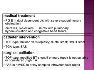 Guideline DORV
medical treatment
• PG E in duct dependent pts with severe subpulmonary
obstruction
• diuretics, ß-blockers, … in pts with pulmonary
hypercirculation and congestive heart failure
catheter intervention
• TOF-type: balloon valvuloplasty; ductal stent; RVOT stent
• TGA-type: BAS
surgical palliation
• TOF-type: modified BT-shunt if primary repair is not suitable
or considered ‚high risk‘
• PAB in ncVSD to delay complex intraventricular repair
 