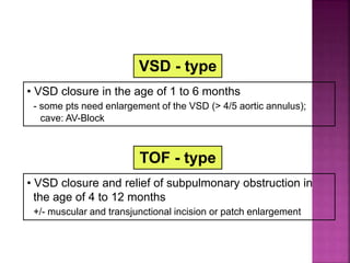 Guideline DORV
Surgical Repair
VSD - type
• VSD closure in the age of 1 to 6 months
- some pts need enlargement of the VSD (> 4/5 aortic annulus);
cave: AV-Block
TOF - type
• VSD closure and relief of subpulmonary obstruction in
the age of 4 to 12 months
+/- muscular and transjunctional incision or patch enlargement
 