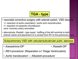TGA - type
• neonatal corrective surgery with arterial switch, VSD closure
+/- resection of aortic coarctation / aortic arch reconstruction
+/- resection of subaortic infundibulum
cave: coronary artery anomalies
• alternatively ‚Rastelli - type repair‘: baffling of the left ventricle to both
arterial valves and placement of a conduit from RV to the pulmonary trunk
Guideline DORV
Surgical Repair
Subpulmonary VSD with valvular/subvalvular pulm. stenosis
• ‚Kawashima-OP‘ • ‚Rastelli-OP‘
• ‚REV-procedure‘ (Reparation a l‘ Etage Ventriculaire)
• ‚Aortic translocation‘ – ‚Nikaidoh-procedure‘
 