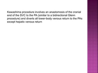 Kawashima procedure involves an anastomosis of the cranial
end of the SVC to the PA (similar to a bidirectional Glenn
procedure) and diverts all lower-body venous return to the PAs
except hepatic venous return
 