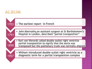 1703 • The earliest report in French
1793
• John Abernathy,an assistant surgeon at St Bartholomew’s
Hospital in London, described “partial transposition”
1898
• Karl von Vierordt called double outlet right ventricle
partial transposition to signify that the aorta was
transposed but the pulmonary trunk was normally aligned
1957
• Witham introduced double outlet right ventricle as a
diagnostic term for a partial transposition complex
 
