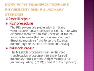  Rastelli repair
 REV procedure
The REV procedure (réparation à l’étage
ventriculaire) entails division of the main PA with
extensive mobilization,translocation of the PA
anterior to aorta (Lecompte maneuver),and
direct connection of the PA to the RV, thus
eliminating the use of prosthetic materials]
 Nikaidoh repair
The Nikaidoh procedure is an aortic root
translocation procedure into the enlarged
pulmonary root position. A right ventricle-to-
pulmonary artery (RV-PA) conduit is then placed].
 