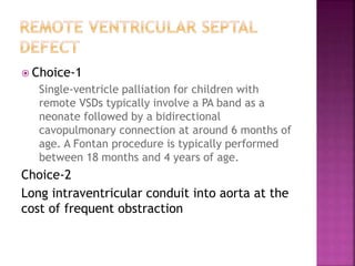 Choice-1
Single-ventricle palliation for children with
remote VSDs typically involve a PA band as a
neonate followed by a bidirectional
cavopulmonary connection at around 6 months of
age. A Fontan procedure is typically performed
between 18 months and 4 years of age.
Choice-2
Long intraventricular conduit into aorta at the
cost of frequent obstraction
 