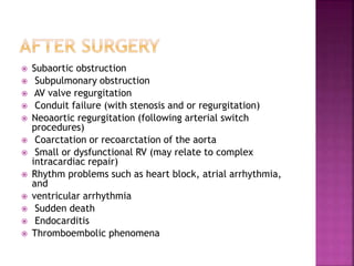  Subaortic obstruction
 Subpulmonary obstruction
 AV valve regurgitation
 Conduit failure (with stenosis and or regurgitation)
 Neoaortic regurgitation (following arterial switch
procedures)
 Coarctation or recoarctation of the aorta
 Small or dysfunctional RV (may relate to complex
intracardiac repair)
 Rhythm problems such as heart block, atrial arrhythmia,
and
 ventricular arrhythmia
 Sudden death
 Endocarditis
 Thromboembolic phenomena
 
