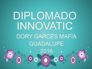 DIPLOMADO
INNOVATIC
DORY GARCÉS MAFÍA
GUADALUPE
2016
 