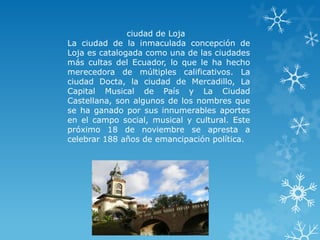 ciudad de Loja
La ciudad de la inmaculada concepción de
Loja es catalogada como una de las ciudades
más cultas del Ecuador, lo que le ha hecho
merecedora de múltiples calificativos. La
ciudad Docta, la ciudad de Mercadillo, La
Capital Musical de País y La Ciudad
Castellana, son algunos de los nombres que
se ha ganado por sus innumerables aportes
en el campo social, musical y cultural. Este
próximo 18 de noviembre se apresta a
celebrar 188 años de emancipación política.
 