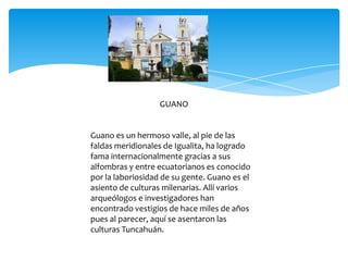 GUANO


Guano es un hermoso valle, al pie de las
faldas meridionales de Igualita, ha logrado
fama internacionalmente gracias a sus
alfombras y entre ecuatorianos es conocido
por la laboriosidad de su gente. Guano es el
asiento de culturas milenarias. Allí varios
arqueólogos e investigadores han
encontrado vestigios de hace miles de años
pues al parecer, aquí se asentaron las
culturas Tuncahuán.
 